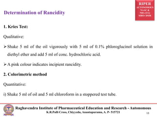 RIPER
AUTONOMOUS
NAAC &
NBA (UG)
SIRO- DSIR
Raghavendra Institute of Pharmaceutical Education and Research - Autonomous
K.R.Palli Cross, Chiyyedu, Anantapuramu, A. P- 515721 13
1. Kries Test:
Qualitative:
Shake 5 ml of the oil vigorously with 5 ml of 0.1% phloroglucinol solution in
diethyl ether and add 5 ml of conc. hydrochloric acid.
A pink colour indicates incipient rancidity.
2. Colorimetric method
Quantitative:
i) Shake 5 ml of oil and 5 ml chloroform in a stoppered test tube.
Determination of Rancidity
 