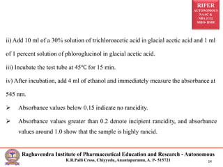 RIPER
AUTONOMOUS
NAAC &
NBA (UG)
SIRO- DSIR
Raghavendra Institute of Pharmaceutical Education and Research - Autonomous
K.R.Palli Cross, Chiyyedu, Anantapuramu, A. P- 515721 14
ii) Add 10 ml of a 30% solution of trichloroacetic acid in glacial acetic acid and 1 ml
of 1 percent solution of phloroglucinol in glacial acetic acid.
iii) Incubate the test tube at 45℃ for 15 min.
iv) After incubation, add 4 ml of ethanol and immediately measure the absorbance at
545 nm.
 Absorbance values below 0.15 indicate no rancidity.
 Absorbance values greater than 0.2 denote incipient rancidity, and absorbance
values around 1.0 show that the sample is highly rancid.
 