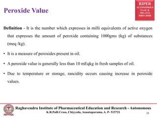RIPER
AUTONOMOUS
NAAC &
NBA (UG)
SIRO- DSIR
Raghavendra Institute of Pharmaceutical Education and Research - Autonomous
K.R.Palli Cross, Chiyyedu, Anantapuramu, A. P- 515721 15
Definition - It is the number which expresses in milli equivalents of active oxygen
that expresses the amount of peroxide containing 1000gms (kg) of substances
(meq /kg).
• It is a measure of peroxides present in oil.
• A peroxide value is generally less than 10 mEqkg in fresh samples of oil.
• Due to temperature or storage, rancidity occurs causing increase in peroxide
values.
Peroxide Value
 