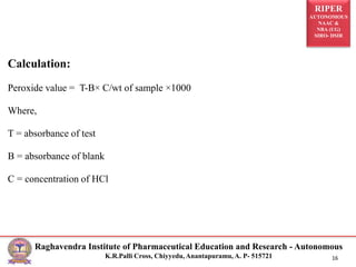 RIPER
AUTONOMOUS
NAAC &
NBA (UG)
SIRO- DSIR
Raghavendra Institute of Pharmaceutical Education and Research - Autonomous
K.R.Palli Cross, Chiyyedu, Anantapuramu, A. P- 515721 16
Calculation:
Peroxide value = T-B× C/wt of sample ×1000
Where,
T = absorbance of test
B = absorbance of blank
C = concentration of HCl
 