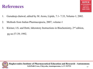 RIPER
AUTONOMOUS
NAAC &
NBA (UG)
SIRO- DSIR
Raghavendra Institute of Pharmaceutical Education and Research - Autonomous
K.R.Palli Cross, Chiyyedu, Anantapuramu, A. P- 515721 17
1. Gurudeep chatwal, edited by M. Arora, Lipids, 7.1- 7.33, Volume-1; 2002.
2. Methods from Indian Pharmacopoeia, 2007, volume-1
3. Kleiner, I.S. and Dotti, laboratory Instructions in Biochemistry, 2nd edition,
pg no:37-39; 1992.
References
 