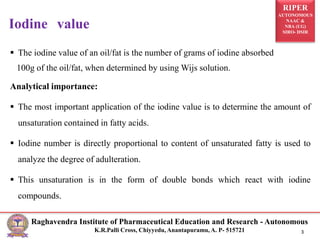 RIPER
AUTONOMOUS
NAAC &
NBA (UG)
SIRO- DSIR
Raghavendra Institute of Pharmaceutical Education and Research - Autonomous
K.R.Palli Cross, Chiyyedu, Anantapuramu, A. P- 515721 3
 The iodine value of an oil/fat is the number of grams of iodine absorbed
100g of the oil/fat, when determined by using Wijs solution.
Analytical importance:
 The most important application of the iodine value is to determine the amount of
unsaturation contained in fatty acids.
 Iodine number is directly proportional to content of unsaturated fatty is used to
analyze the degree of adulteration.
 This unsaturation is in the form of double bonds which react with iodine
compounds.
Iodine value
 
