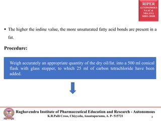RIPER
AUTONOMOUS
NAAC &
NBA (UG)
SIRO- DSIR
Raghavendra Institute of Pharmaceutical Education and Research - Autonomous
K.R.Palli Cross, Chiyyedu, Anantapuramu, A. P- 515721 4
 The higher the iodine value, the more unsaturated fatty acid bonds are present in a
fat.
Procedure:
Weigh accurately an appropriate quantity of the dry oil/fat. into a 500 ml conical
flask with glass stopper, to which 25 ml of carbon tetrachloride have been
added.
 