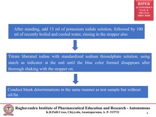 RIPER
AUTONOMOUS
NAAC &
NBA (UG)
SIRO- DSIR
Raghavendra Institute of Pharmaceutical Education and Research - Autonomous
K.R.Palli Cross, Chiyyedu, Anantapuramu, A. P- 515721 6
After standing, add 15 ml of potassium iodide solution, followed by 100
ml of recently boiled and cooled water, rinsing in the stopper also
Titrate liberated iodine with standardized sodium thiosulphate solution, using
starch as indicator at the end until the blue color formed disappears after
thorough shaking with the stopper on.
Conduct blank determinations in the same manner as test sample but without
oil/fat.
 