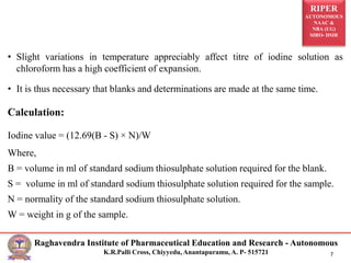 RIPER
AUTONOMOUS
NAAC &
NBA (UG)
SIRO- DSIR
Raghavendra Institute of Pharmaceutical Education and Research - Autonomous
K.R.Palli Cross, Chiyyedu, Anantapuramu, A. P- 515721 7
• Slight variations in temperature appreciably affect titre of iodine solution as
chloroform has a high coefficient of expansion.
• It is thus necessary that blanks and determinations are made at the same time.
Calculation:
Iodine value = (12.69(B - S) × N)/W
Where,
B = volume in ml of standard sodium thiosulphate solution required for the blank.
S = volume in ml of standard sodium thiosulphate solution required for the sample.
N = normality of the standard sodium thiosulphate solution.
W = weight in g of the sample.
 