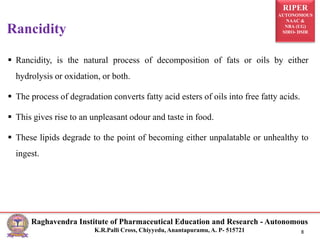 RIPER
AUTONOMOUS
NAAC &
NBA (UG)
SIRO- DSIR
Raghavendra Institute of Pharmaceutical Education and Research - Autonomous
K.R.Palli Cross, Chiyyedu, Anantapuramu, A. P- 515721 8
 Rancidity, is the natural process of decomposition of fats or oils by either
hydrolysis or oxidation, or both.
 The process of degradation converts fatty acid esters of oils into free fatty acids.
 This gives rise to an unpleasant odour and taste in food.
 These lipids degrade to the point of becoming either unpalatable or unhealthy to
ingest.
Rancidity
 