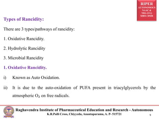 RIPER
AUTONOMOUS
NAAC &
NBA (UG)
SIRO- DSIR
Raghavendra Institute of Pharmaceutical Education and Research - Autonomous
K.R.Palli Cross, Chiyyedu, Anantapuramu, A. P- 515721 9
Types of Rancidity:
There are 3 types/pathways of rancidity:
1. Oxidative Rancidity.
2. Hydrolytic Rancidity
3. Microbial Rancidity
1. Oxidative Rancidity.
i) Known as Auto Oxidation.
ii) It is due to the auto-oxidation of PUFA present in triacylglycerols by the
atmospheric O₂ on free radicals.
 