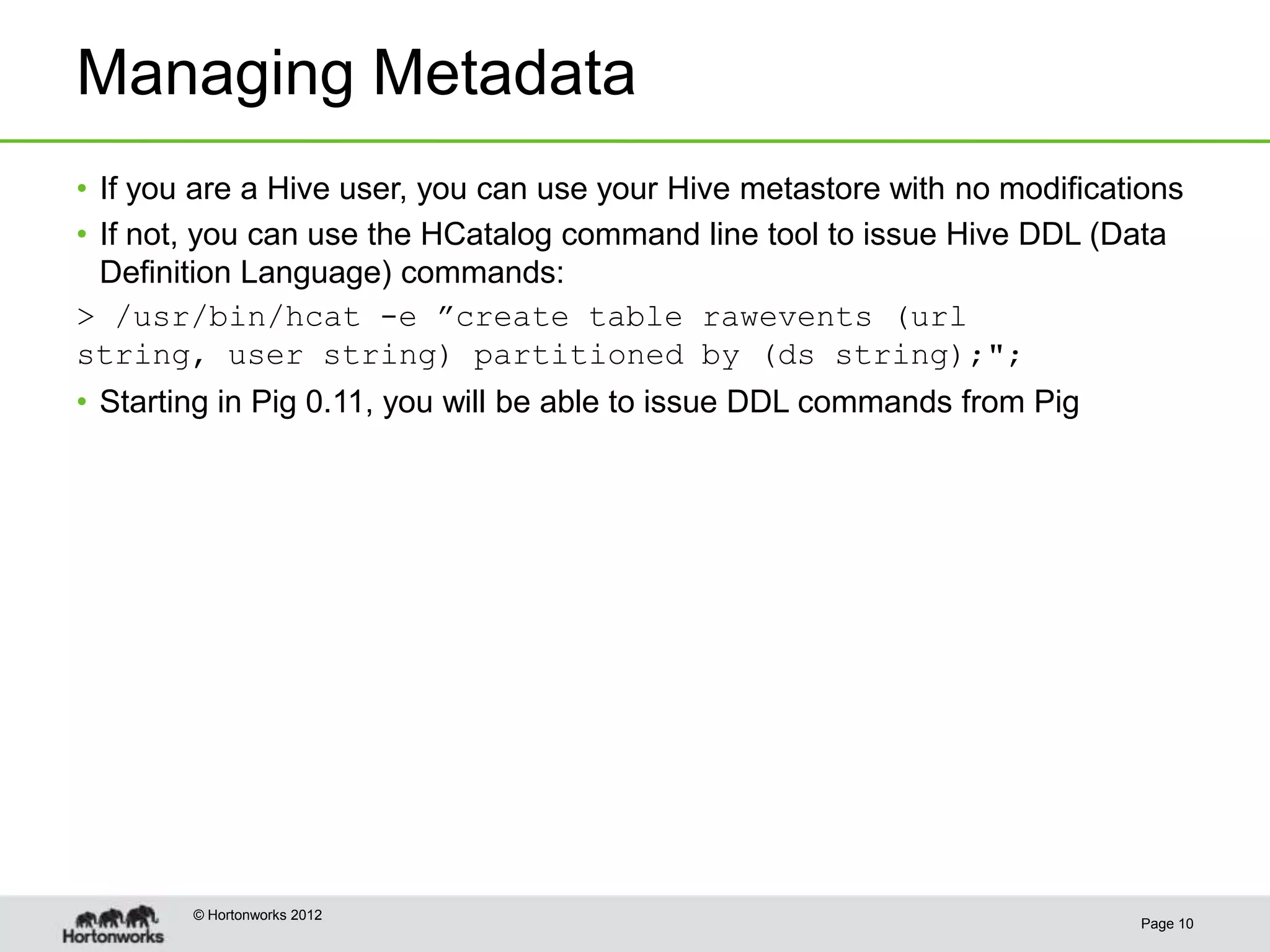 Managing Metadata
• If you are a Hive user, you can use your Hive metastore with no modifications
• If not, you can use the HCatalog command line tool to issue Hive DDL (Data
  Definition Language) commands:
> /usr/bin/hcat -e ”create table rawevents (url
string, user string) partitioned by (ds string);";
• Starting in Pig 0.11, you will be able to issue DDL commands from Pig




        © Hortonworks 2012
                                                                           Page 10
 
