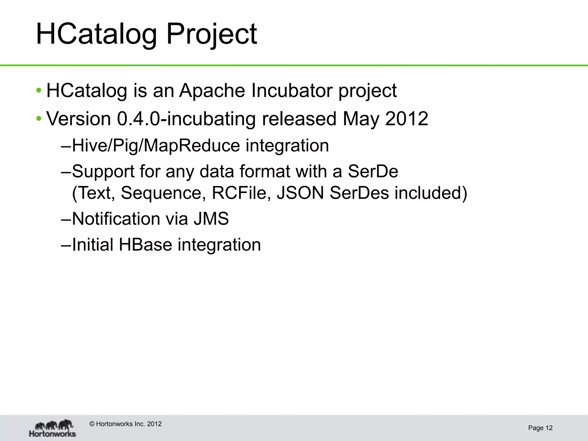 HCatalog Project
• HCatalog is an Apache Incubator project
• Version 0.4.0-incubating released May 2012
  –Hive/Pig/MapReduce integration
  –Support for any data format with a SerDe
   (Text, Sequence, RCFile, JSON SerDes included)
  –Notification via JMS
  –Initial HBase integration




      © Hortonworks Inc. 2012
                                                    Page 12
 
