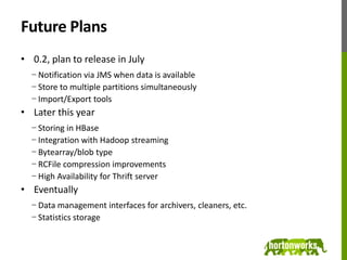 Future Plans0.2, plan to release in JulyNotification via JMS when data is availableStore to multiple partitions simultaneouslyImport/Export toolsLater this yearStoring in HBaseIntegration with Hadoop streamingBytearray/blob typeRCFile compression improvementsHigh Availability for Thrift serverEventuallyData management interfaces for archivers, cleaners, etc.Statistics storage