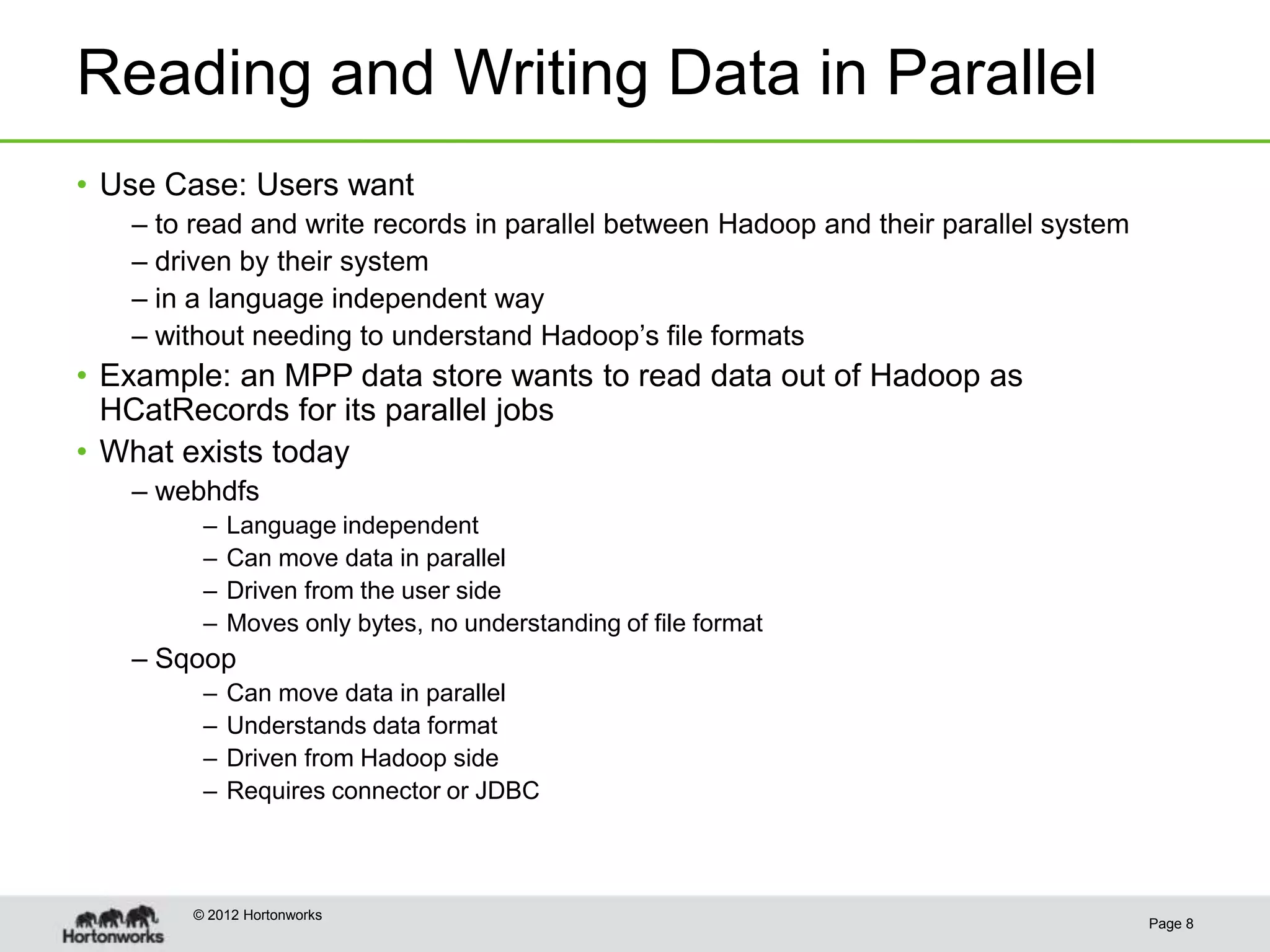 Reading and Writing Data in Parallel
• Use Case: Users want
   – to read and write records in parallel between Hadoop and their parallel system
   – driven by their system
   – in a language independent way
   – without needing to understand Hadoop’s file formats
• Example: an MPP data store wants to read data out of Hadoop as
  HCatRecords for its parallel jobs
• What exists today
   – webhdfs
        –   Language independent
        –   Can move data in parallel
        –   Driven from the user side
        –   Moves only bytes, no understanding of file format
   – Sqoop
        –   Can move data in parallel
        –   Understands data format
        –   Driven from Hadoop side
        –   Requires connector or JDBC



       © 2012 Hortonworks
                                                                                      Page 8
 