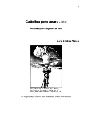 1




     Cattolica pero anarquisto
            Un artista gráfico argentino en París




                                                   María Cristina Alonso




La imagen de tapa: Cattolica. 1983. Patriotismo, en New Internationalist
 