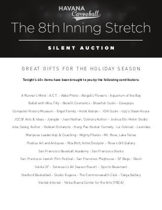 The 8th Inning Stretch
S ILENT

AUCTION

G R E AT G I F T S FO R T H E H O L I D AY S E A S O N
Tonight’s 40+ items have been brought to you by the following contributors:

A Runner’s Mind - A.C.T. - Abbe Photo - Abigail’s Flowers - Aquarium of the Bay
Ballet with Miss Tilly - Benefit Cosmetics - Blowfish Sushi - Casepops
Computer History Museum - Engel Family - Hotel Kabuki - ICHI Sushi - Izzy’s Steak House
JCCSF Arts & Ideas - Jjangde - Joan Nathan, Culinary Author - Joshua Ets-Hokin Studio
Julia Sweig, Author - Kokkari Estiatorio - Kung Pao Kosher Comedy - Le Colonial - Leonidas
Mariposa Leadership & Coaching - Mighty Pilates - Mt. Rose, Lake Tahoe
Poetica Art and Antiques - Rita Blitt, Artist/Sculptor - Rose’s Gift Gallery
San Francisco Baseball Academy - San Francisco Giants
San Francisco Jewish Film Festival - San Francisco Playhouse - SF Bags - Skool
Soirée SF - Sorensen’s All Season Resort - Sports Basement
Stanford Basketball - Studio Eugene - The Commonwealth Club - Twiga Gallery
Vested Interest - Yerba Buena Center for the Arts (YBCA)

 