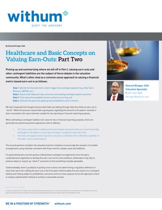 BE IN A POSITION OF STRENGTHSM
withum.com
By Howard Krieger, ASA
Healthcare and Basic Concepts on
Valuing Earn-Outs: Part Two
To ensure compliance with U.S. Treasury rules, unless expressly stated otherwise, any U.S. tax advice contained in this communication is not intended or written to be
used, and cannot be used, by the recipient for the purpose of avoiding penalties that may be imposed under the Internal Revenue Code.
Howard Krieger, ASA
Valuation Specialist
T (201) 265 2800
hkrieger@withum.com
Picking up and summarizing where we left off in Part I, valuing earn-outs and
other contingent liabilities are the subject of fierce debate in the valuation
community. What’s often cited as a common sense approach to valuing a financial
metric-based earn-out is as follows:
Step 1: Identify the financial metric which triggers the contingent payment (e.g. Next Year’s
Revenue, EBITDA, etc.)
Step 2: Guess a few likely earnings scenarios and resulting contingent payout outcomes
Step 3: Think about the probability of each scenario occurring, and
Step 4: Estimate the payout by applying each probability to each outcome.
We hear frequently this thought process when folks are talking through what they think an earn-out is
“worth.” While this process may provide a good guess regarding the amounts to be paid or received, it
does not provide a fair value estimate suitable for tax reporting or financial reporting purposes.
When estimating a contingent liability’s fair value for tax or financial reporting purposes, there are
generally two practical questions appraisers seek to address:
1.	 Do I have a value which multiple parties would agree represents what one would reasonably
exchange for the liability or asset given the payer’s obligations and risks? And,
2.	 How does one apply business valuation concepts to a lEiability that is effectively a gamble on
the seller’s future performance?
The second question considers the valuation practice’s tendency to encourage the valuation of complex
arrangements using methods consistent with those used for simpler asset and liabilities.
I’m generalizing here, but the parties crafting these contingent arrangements work through a
comprehensive negotiation to develop the earn-out’s terms and conditions. Dealmakers may rely on
previous deals or conjure up “what-if” scenarios to find something mutually agreeable.
Understandably, there’s pushback to putting more science into determining a regulatory definition of
value than went into crafting the earn-out in the first place! Unfortunately, the very nature of a contingent
liability and it being subject to probabilistic outcomes and non-linear payouts forces the appraiser’s hand
to employ sophisticated methods to achieve a reasonable answer.
 