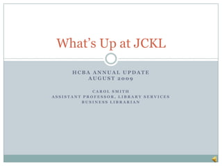 HCBA Annual Update August 2009 Carol Smith Assistant Professor, Library Services Business Librarian What’s Up at JCKL 