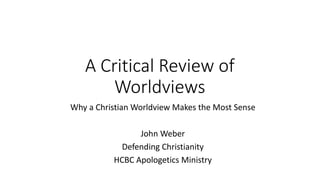 A	Critical	Review	of	
Worldviews
Why	a	Christian	Worldview	Makes	the	Most	Sense
John	Weber
Defending	Christianity
HCBC	Apologetics	Ministry
 