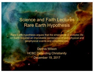 Science and Faith Lectures
Rare Earth Hypothesis
Rare Earth hypothesis argues that the emergence of complex life
on Earth required an improbable combination of astrophysical and
geophysical events and circumstances.
Dennis Wilson
HCBC Defending Christianity
December 19, 2017
 