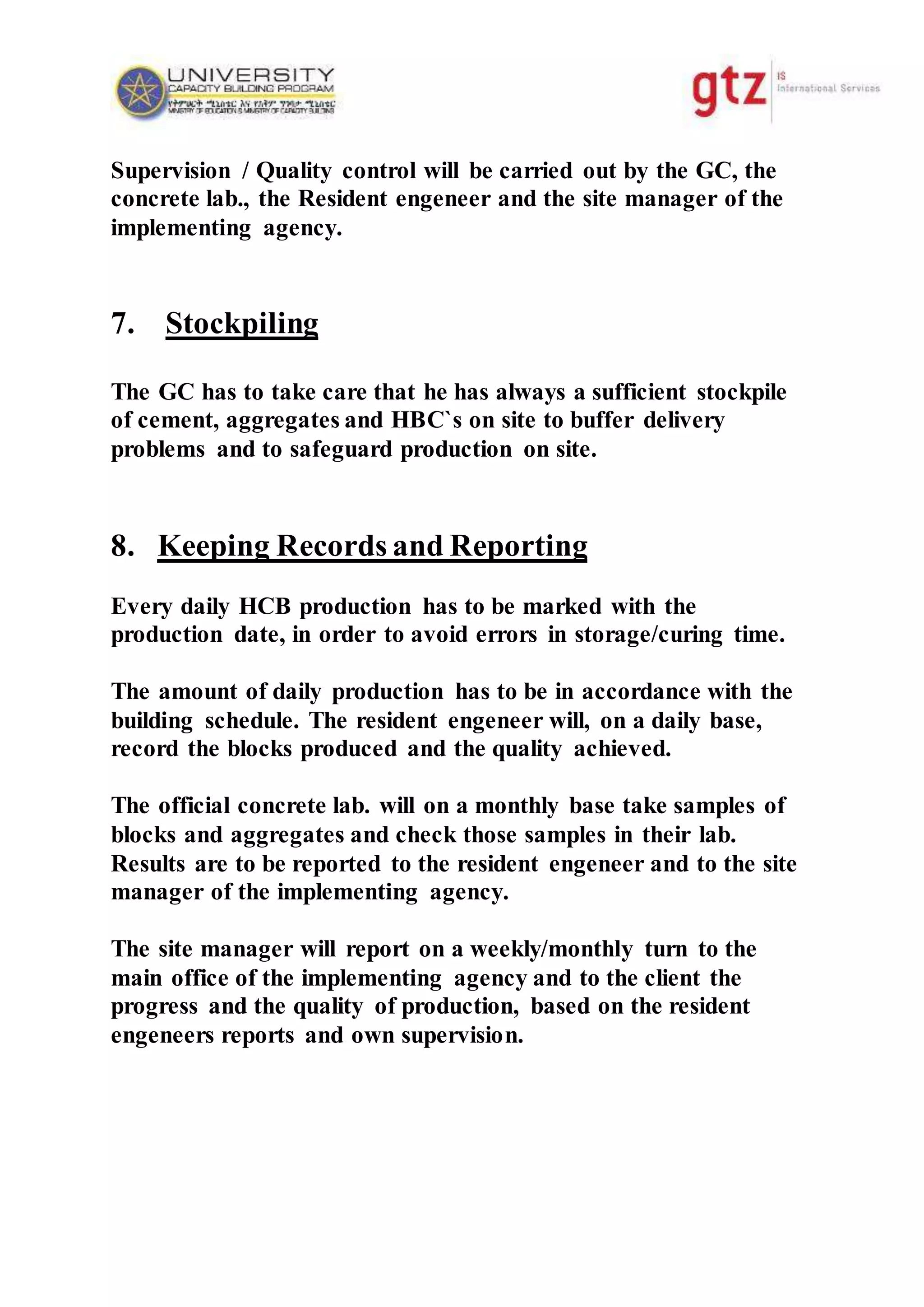 Supervision / Quality control will be carried out by the GC, the
concrete lab., the Resident engeneer and the site manager of the
implementing agency.
7. Stockpiling
The GC has to take care that he has always a sufficient stockpile
of cement, aggregates and HBC`s on site to buffer delivery
problems and to safeguard production on site.
8. Keeping Records and Reporting
Every daily HCB production has to be marked with the
production date, in order to avoid errors in storage/curing time.
The amount of daily production has to be in accordance with the
building schedule. The resident engeneer will, on a daily base,
record the blocks produced and the quality achieved.
The official concrete lab. will on a monthly base take samples of
blocks and aggregates and check those samples in their lab.
Results are to be reported to the resident engeneer and to the site
manager of the implementing agency.
The site manager will report on a weekly/monthly turn to the
main office of the implementing agency and to the client the
progress and the quality of production, based on the resident
engeneers reports and own supervision.
 