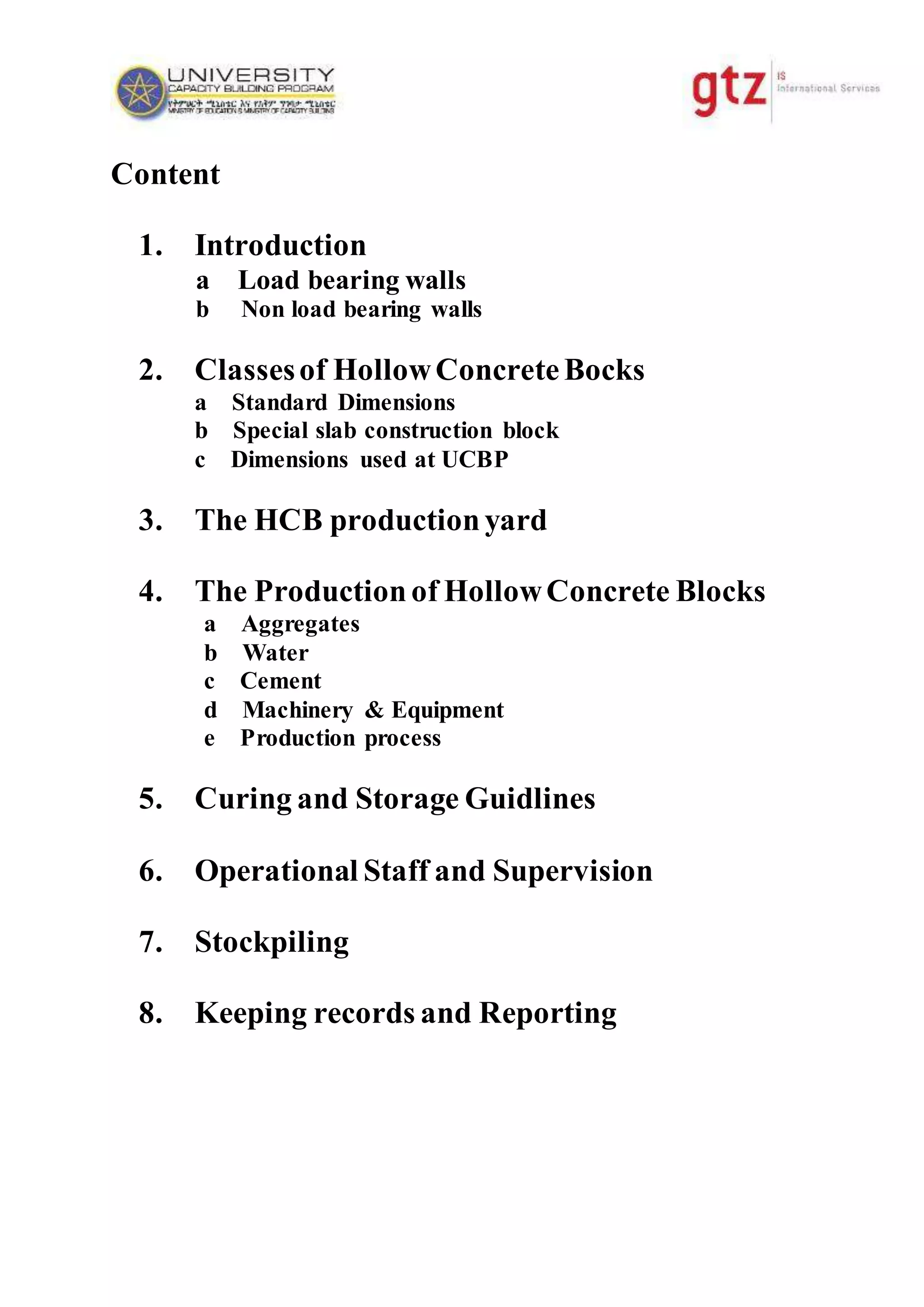 Content
1. Introduction
a Load bearing walls
b Non load bearing walls
2. Classesof HollowConcreteBocks
a Standard Dimensions
b Special slab construction block
c Dimensions used at UCBP
3. The HCB productionyard
4. The Productionof HollowConcrete Blocks
a Aggregates
b Water
c Cement
d Machinery & Equipment
e Production process
5. Curing and Storage Guidlines
6. Operational Staff and Supervision
7. Stockpiling
8. Keeping records and Reporting
 