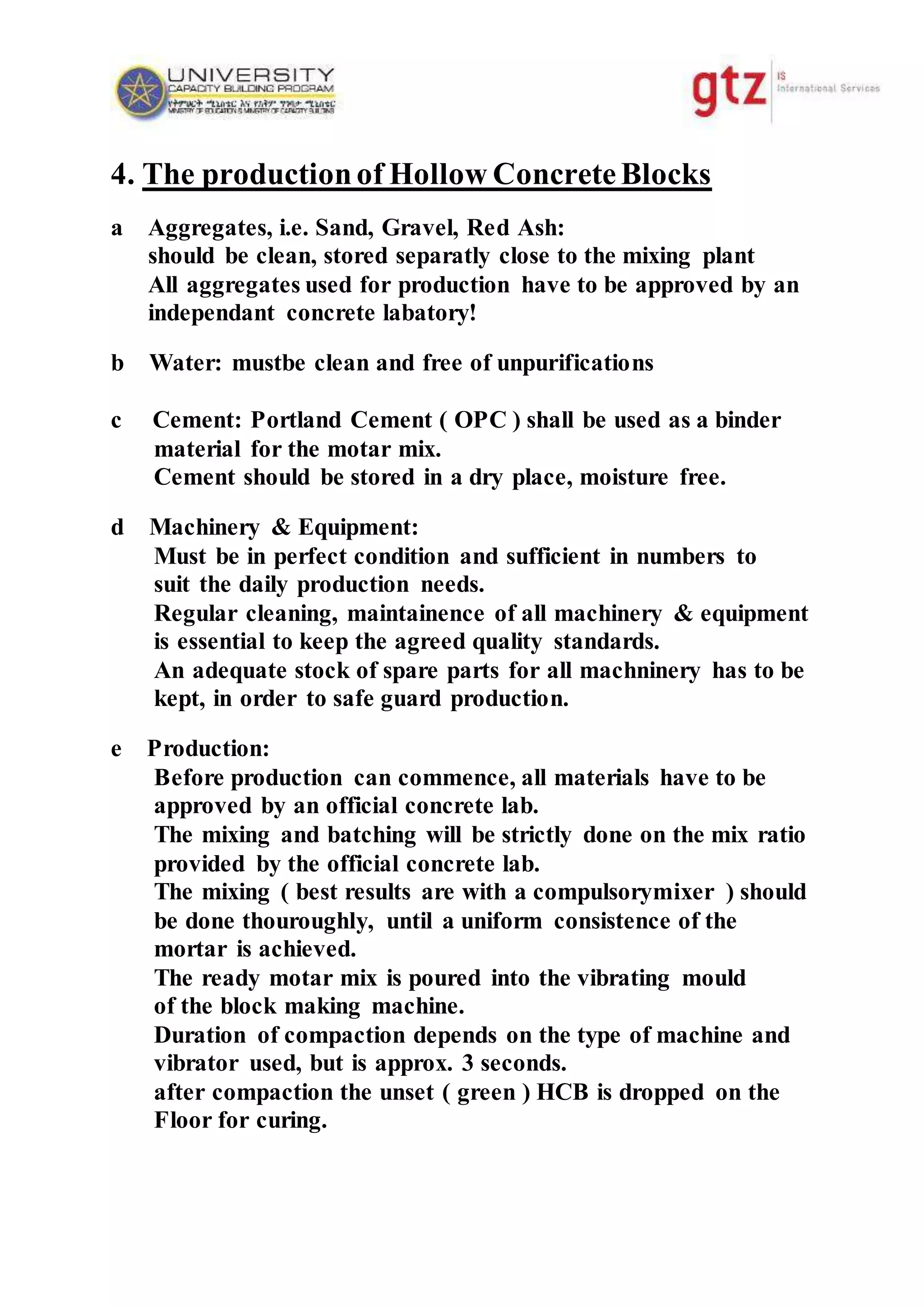 4. The productionof Hollow ConcreteBlocks
a Aggregates, i.e. Sand, Gravel, Red Ash:
should be clean, stored separatly close to the mixing plant
All aggregates used for production have to be approved by an
independant concrete labatory!
b Water: mustbe clean and free of unpurifications
c Cement: Portland Cement ( OPC ) shall be used as a binder
material for the motar mix.
Cement should be stored in a dry place, moisture free.
d Machinery & Equipment:
Must be in perfect condition and sufficient in numbers to
suit the daily production needs.
Regular cleaning, maintainence of all machinery & equipment
is essential to keep the agreed quality standards.
An adequate stock of spare parts for all machninery has to be
kept, in order to safe guard production.
e Production:
Before production can commence, all materials have to be
approved by an official concrete lab.
The mixing and batching will be strictly done on the mix ratio
provided by the official concrete lab.
The mixing ( best results are with a compulsorymixer ) should
be done thouroughly, until a uniform consistence of the
mortar is achieved.
The ready motar mix is poured into the vibrating mould
of the block making machine.
Duration of compaction depends on the type of machine and
vibrator used, but is approx. 3 seconds.
after compaction the unset ( green ) HCB is dropped on the
Floor for curing.
 