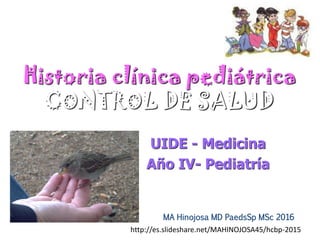 Historia clínica pediátrica
CONTROL DE SALUD
UIDE - Medicina
Año IV- Pediatría
MA Hinojosa MD PaedsSp MSc 2016
http://es.slideshare.net/MAHINOJOSA45/hcbp-2015
 