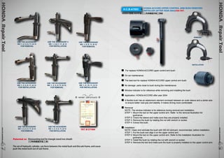 HONDA Repair Tool www.hcb-autotools.co6m 868 
HONDA Repair Tool www.hcb-autotools.com6767 
H.C.B-A7003 HONDA ACCORD UPPER CONTROL ARM BUSH REMOVER/ 
INSTALLER (AFTER YEAR 2004)USA PAT. 
HONDA 雅哥(2004年後)上三角架鐵套拆裝工具組 
USE THE ACCESSORY 
NO. 1, 2, 3, 4, 11, & 12 
FOR REMOVAL 
USE THE ACCESSORY 
NO. 1, 2, 3, 6, 11, & 12 
FOR INSTALLATION 
USE THE ACCESSORY 
NO. 1, 2, 3, 5, 11, & 12 
FOR REMOVAL 
USE THE ACCESSORY 4 
NO. 1, 2,6,7, 11, & 12 
FOR INSTALLATION 
USE THE ACCESSORY 
NO. 1, 8, 9, 11, & 12 
FOR REMOVAL 
USE THE ACCESSORY 
NO. 1, 2, 3, 6, 11, & 12 
FOR INSTALLATION 
USE THE ACCESSORY 
NO. 1, 2, 3, 4, 11, & 12 
FOR REMOVAL 
USE THE ACCESSORY 
NO. 1, 8, 10, 11, & 12 
FOR INSTALLATION 
REMOVAL 
INSTALLATION 
For replace HONDA ACCORD upper control arm bush. 
On car maintenance. 
The best tool for replace HONDA ACCORD upper control arm bush. 
No damage parts close to bush during the maintenance. 
Window indicator is for reference while removing and installing the bush 
Application: HONDA ACCORD after year 2004 
A flexible bush has an elastomeric element enclosed between an outer sleeve and a center axis 
to ensure better road grip and stability. it makes driving more comfortable 
Removal 
NOTE: The window indicator is for reference during removal and installation. 
STEP 1: Mount the tool on the upper control arm. Refer to the removal illustration for 
guidnance. 
STEP 2: Check the sleeve and make sure they are properly installed. 
STEP 3: Remove the bush by rotating the nut with wrench or socket. 
STEP 4: Extract the bush. 
Installation 
NOTE: Clean and lubricate the bush with WD-40 lubricant, recommended, before installation. 
STEP 1: Put the bush and align it on the upper control arm. 
STEP 2: Mount the tool on the upper control arm. Refer to the installation illustration for 
guidnance. 
STEP 3: Install the bush by rotating the nut with wrench or socket. 
STEP 4: Remove the tool and make sure the bush is properly installed on the upper control arm. 
PATENT CERTIFICATE 
4 
PAT. M 277669 
Patented on Dismounting tool for triangle stand iron sheath 
(三角架鐵套拆裝工具) 
The set of Hydraulic cylinder, can force between the metal bush and the sub-frame, and cause 
push the metal bush out of sub-frame. 
 