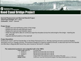 East-half Replacement and West-half Retrofit Project
Total Project Budget: $471 million
Contractor: Kiewit – General


Project Scope:
      • Replace the east-half floating portion of the bridge
      • Replace the east and west approach spans
      • Replace the east and west transition spans
      • Widen the west-half to allow for continuous eight-foot shoulders across the entire length of the bridge - matching the
        new east-half
      • Upgrade electrical systems on the west-half

Project Demolition:
Pontoons R, S and T, left Port Gamble Bay on the Kitsap Peninsula at 8 a.m. Monday morning and were moored at Seattle’s
Terminal 91 at 8 a.m.Tuesday morning. The pontoons traveled at a maximum speed of 2 knots, or about 2.3 mph from Port Gamble
into Elliot Bay to Magnolia Bluff where they were moored at Terminal 91 in Seattle.


      The replacement pontoons were originally built in the 1980’s
                           • Total Length of R, S, T:   3 Football fields
                                Pontoon R:             360 feet long, 60 feet wide and 21 feet tall
                                Pontoon S:             360 feet long, 60 feet wide and 21 feet tall
                                Pontoon T:             180 feet long, 60 feet wide and 21 feet tall
                           • Total draft:               12 feet; 9 feet of the pontoons are above the surface of the water.
                           • Weight of RST:             19,000 tons, more than five times the weight of the Space Needle (which is 3,700 tons).
 