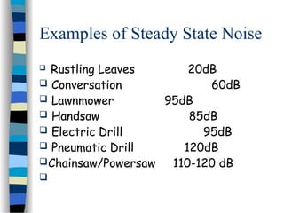 Examples of Steady State Noise
 Rustling Leaves 20dB
 Conversation 60dB
 Lawnmower 95dB
 Handsaw 85dB
 Electric Drill 95dB
 Pneumatic Drill 120dB
Chainsaw/Powersaw 110-120 dB

 