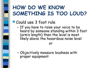 HOW DO WE KNOW
SOMETHING IS TOO LOUD?
 Could use 3 foot rule
– If you have to raise your voice to be
heard by someone standing within 3 foot
(arm’s length) then the level is most
likely above the hazardous noise level
or
– Objectively measure loudness with
proper equipment
 