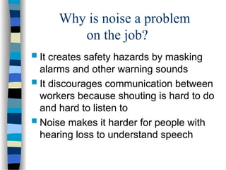 Why is noise a problem
on the job?
 It creates safety hazards by masking
alarms and other warning sounds
 It discourages communication between
workers because shouting is hard to do
and hard to listen to
 Noise makes it harder for people with
hearing loss to understand speech
 