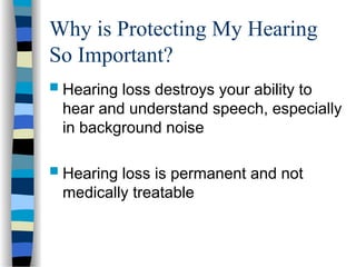 Why is Protecting My Hearing
So Important?
 Hearing loss destroys your ability to
hear and understand speech, especially
in background noise
 Hearing loss is permanent and not
medically treatable
 