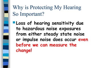 Why is Protecting My Hearing
So Important?
 Loss of hearing sensitivity due
to hazardous noise exposures
from either steady state noise
or impulse noise does occur even
before we can measure the
change!
 