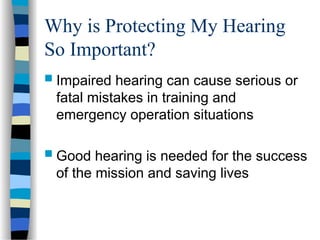 Why is Protecting My Hearing
So Important?
 Impaired hearing can cause serious or
fatal mistakes in training and
emergency operation situations
 Good hearing is needed for the success
of the mission and saving lives
 