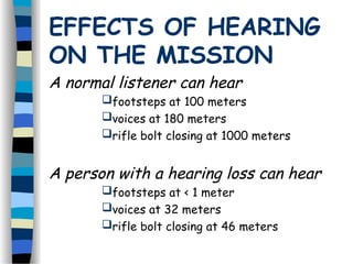EFFECTS OF HEARING
ON THE MISSION
A normal listener can hear
footsteps at 100 meters
voices at 180 meters
rifle bolt closing at 1000 meters
A person with a hearing loss can hear
footsteps at < 1 meter
voices at 32 meters
rifle bolt closing at 46 meters
 