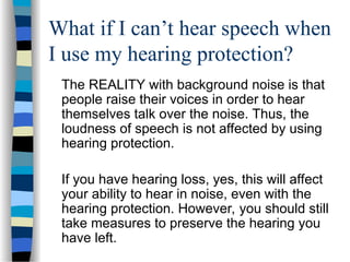 What if I can’t hear speech when
I use my hearing protection?
The REALITY with background noise is that
people raise their voices in order to hear
themselves talk over the noise. Thus, the
loudness of speech is not affected by using
hearing protection.
If you have hearing loss, yes, this will affect
your ability to hear in noise, even with the
hearing protection. However, you should still
take measures to preserve the hearing you
have left.
 