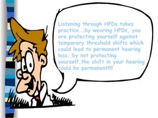 Listening through HPDs takes
practice….by wearing HPDs, you
are protecting yourself against
temporary threshold shifts which
could lead to permanent hearing
loss..by not protecting
yourself,the shift in your hearing
could be permanent!!!!
 