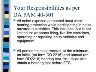 Your Responsibilities as per
DA PAM 40-501
 All noise-exposed personnel must wear
hearing protection while participating in noise-
hazardous activities. This includes, but is not
limited to: weapons firing, live-fire exercises,
operating or repairing noisy vehicles and
equipment.
 All personnel must receive, at the minimum,
an initial (on form DD 2215) and annual (on
form DD2216) hearing test. You must also
obtain a hearing test before ETS.
 