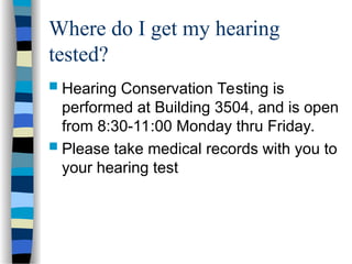 Where do I get my hearing
tested?
 Hearing Conservation Testing is
performed at Building 3504, and is open
from 8:30-11:00 Monday thru Friday.
 Please take medical records with you to
your hearing test
 