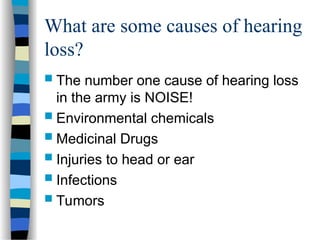 What are some causes of hearing
loss?
 The number one cause of hearing loss
in the army is NOISE!
 Environmental chemicals
 Medicinal Drugs
 Injuries to head or ear
 Infections
 Tumors
 