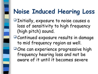 Noise Induced Hearing Loss
 Initially, exposure to noise causes a
loss of sensitivity to high frequency
(high pitch) sound.
 Continued exposure results in damage
to mid frequency region as well.
 One can experience progressive high
frequency hearing loss and not be
aware of it until it becomes severe
 
