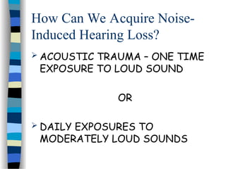 How Can We Acquire Noise-
Induced Hearing Loss?
 ACOUSTIC TRAUMA – ONE TIME
EXPOSURE TO LOUD SOUND
OR
 DAILY EXPOSURES TO
MODERATELY LOUD SOUNDS
 