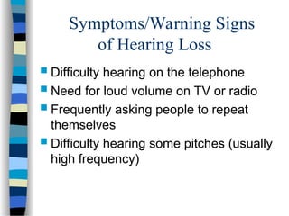 Symptoms/Warning Signs
of Hearing Loss
 Difficulty hearing on the telephone
 Need for loud volume on TV or radio
 Frequently asking people to repeat
themselves
 Difficulty hearing some pitches (usually
high frequency)
 