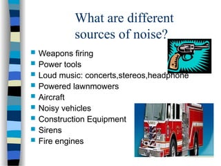 What are different
sources of noise?
 Weapons firing
 Power tools
 Loud music: concerts,stereos,headphone
 Powered lawnmowers
 Aircraft
 Noisy vehicles
 Construction Equipment
 Sirens
 Fire engines
 