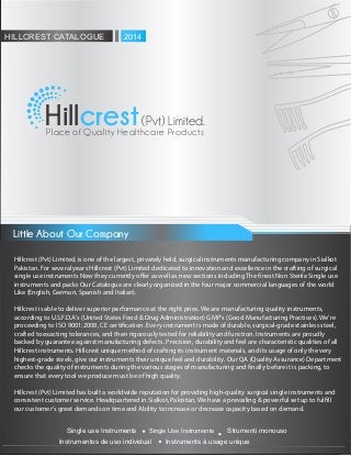 Hill (Pvt) Limited.crestPlace of Quality Healthcare Products
Little About Our Company
Instrumentos de uso individual
Strumenti monouso
Instruments à usage unique
Single use Instruments Single Use Instrumente
HILLCREST CATALOGUE 2014
Hillcrest (Pvt) Limited. is one of the largest, privately held, surgical instruments manufacturing company in Sialkot
Pakistan. For several years Hillcrest (Pvt) Limited dedicated to innovation and excellence in the crafting of surgical
single use instruments Now they currently o er as well as new sections including The nest Non Sterile Single use
instruments and packs Our Catalogue are clearly organized in the four major commercial languages of the world
Like (English, German, Spanish and Italian).
Hillcrest is able to deliver superior performance at the right price. We are manufacturing quality instruments,
according to U.S.F.D.A's (United States Food & Drug Administration) GMP's (Good Manufacturing Practices). We're
proceeding to ISO 9001:2008, CE certi cation. Every instrument is made of durable, surgical-grade stainless steel,
crafted to exacting tolerances, and then rigorously tested for reliability and function. Instruments are proudly
backed by guarantee against manufacturing defects. Precision, durability and feel are characteristic qualities of all
Hillcrest instruments. Hillcrest unique method of crafting its instrument materials, and its usage of only the very
highest-grade steels, give our instruments their unique feel and durability. Our QA (Quality Assurance) Department
checks the quality of instruments during the various stages of manufacturing and nally before it is packing, to
ensure that every tool we produce must be of high quality.
Hillcrest (Pvt) Limited has built a worldwide reputation for providing high-quality surgical single instruments and
consistent customer service. Headquartered in Sialkot, Pakistan, We have a prevailing & powerful set up to ful ll
our customer's great demands on time and Ability to increase or decrease capacity based on demand.
 