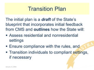 Transition Plan
The initial plan is a draft of the State’s
blueprint that incorporates initial feedback
from CMS and outlines how the State will:
 Assess residential and nonresidential
settings
 Ensure compliance with the rules, and
 Transition individuals to compliant settings,
if necessary
January 11, 2016
 