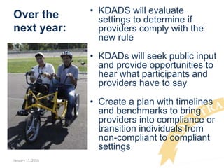 Over the
next year:
• KDADS will evaluate
settings to determine if
providers comply with the
new rule
• KDADs will seek public input
and provide opportunities to
hear what participants and
providers have to say
• Create a plan with timelines
and benchmarks to bring
providers into compliance or
transition individuals from
non-compliant to compliant
settings
January 11, 2016
 