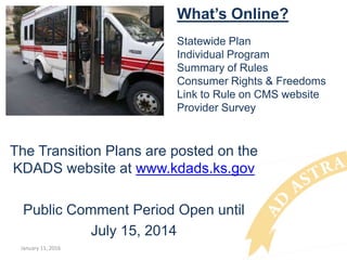 What’s Online?
Statewide Plan
Individual Program
Summary of Rules
Consumer Rights & Freedoms
Link to Rule on CMS website
Provider Survey
The Transition Plans are posted on the
KDADS website at www.kdads.ks.gov
Public Comment Period Open until
July 15, 2014
January 11, 2016
 