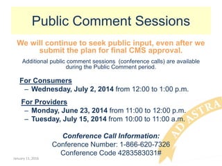 Public Comment Sessions
We will continue to seek public input, even after we
submit the plan for final CMS approval.
Additional public comment sessions (conference calls) are available
during the Public Comment period.
For Consumers
– Wednesday, July 2, 2014 from 12:00 to 1:00 p.m.
For Providers
– Monday, June 23, 2014 from 11:00 to 12:00 p.m.
– Tuesday, July 15, 2014 from 10:00 to 11:00 a.m.
Conference Call Information:
Conference Number: 1-866-620-7326
Conference Code 4283583031#
January 11, 2016
 