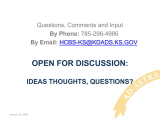 OPEN FOR DISCUSSION:
IDEAS THOUGHTS, QUESTIONS?
Questions, Comments and Input
By Phone: 785-296-4986
By Email: HCBS-KS@KDADS.KS.GOV
January 11, 2016
 