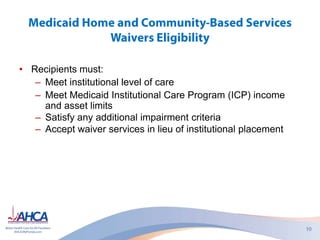 • Recipients must:
– Meet institutional level of care
– Meet Medicaid Institutional Care Program (ICP) income
and asset limits
– Satisfy any additional impairment criteria
– Accept waiver services in lieu of institutional placement
 